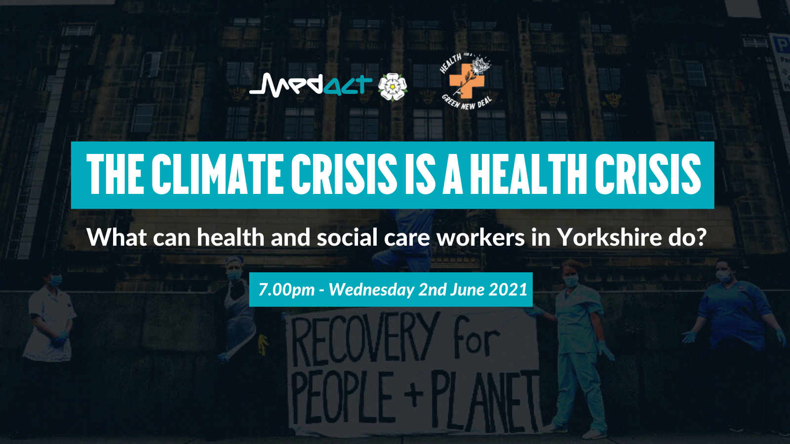 THE CLIMATE CRISIS IS A HEALTH CRISIS - What can health and social care workers in Yorkshire do? 7pm - Wednesday 2nd June 2021 - Medact Yorkshire & Health for a Green New Deal (over faded image of health workers with banner saying RECOVERY for PEOPLE + PLANET)