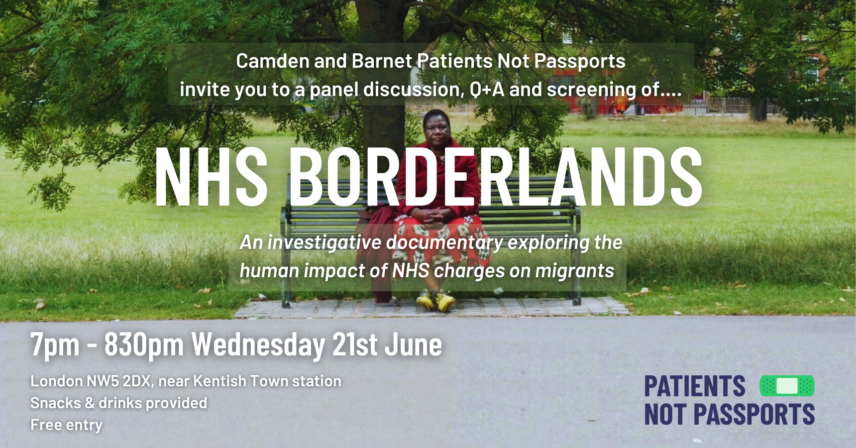 Poster with a wide image of a black woman wearing a red coat and floral red dress. She is sat on a bench in a park and looking at the camera. The overlaying text reads: Camden and Barnet Patients Not Passports invite you to a panel discussion, Q+A and screening of.... NHS Borderlands An investigative documentary exploring the human impact of NHS charges on migrants 7pm - 830pm Wednesday 21st June London NW5 2DX, near Kentish Town station Snacks & drinks provided Free entry Patients Not Passports