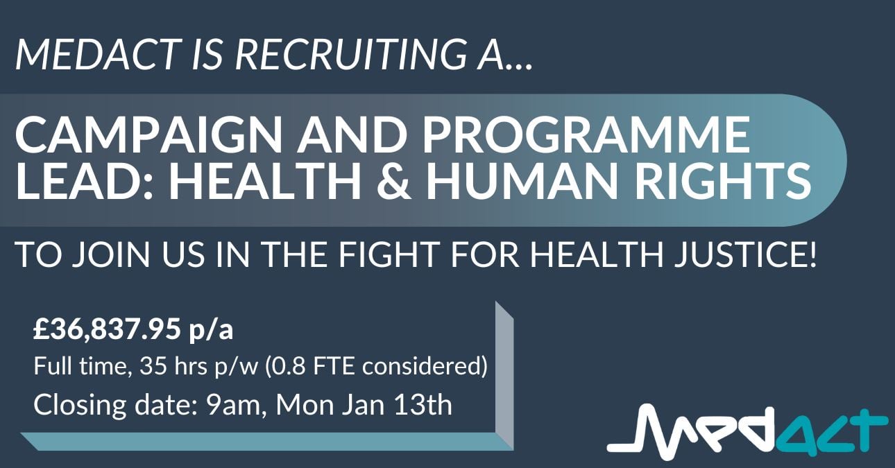 MEDACT IS RECRUITING A... Campaign and Programme Lead: HEALTH & HUMAN RIGHTS to join us in the fight for health justice! £36,837.95 p/a Full time, 35 hrs p/w (0.8 FTE considered) Closing date: 9am, Mon Jan 13th