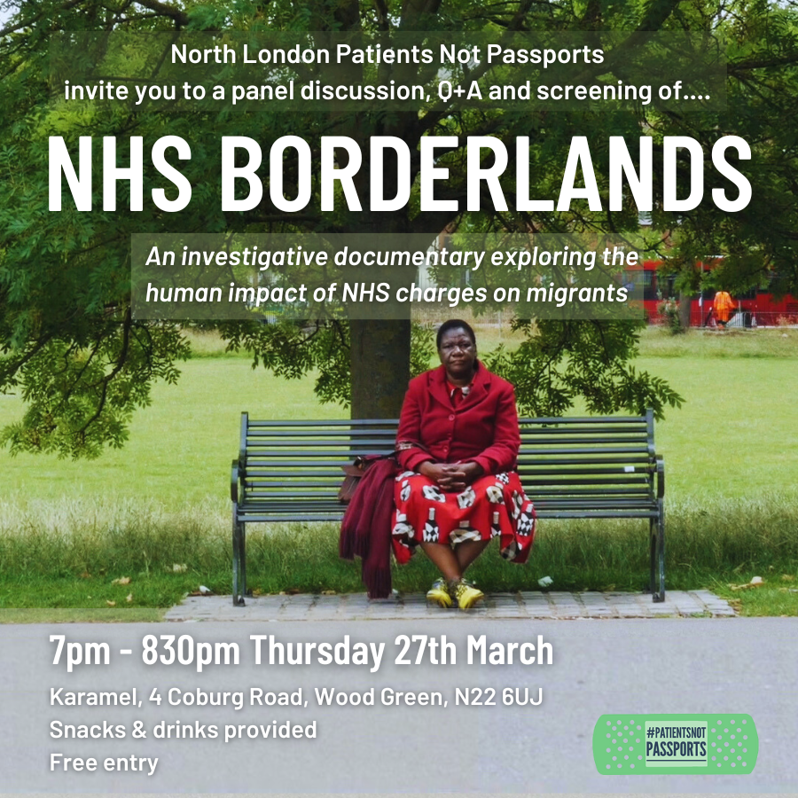 North London Patients Not Passports invite you to a panel discussion, Q+A and screening of NHS Borderlands – an investigative documentary exploring the human impact of NHS charges on migrants. 7pm-8.30pm Thursday 27th March, Karamel, 4 Coburg Road, Wood Green, N22 6UJ. Snacks & drinks provided. Free Entry.
