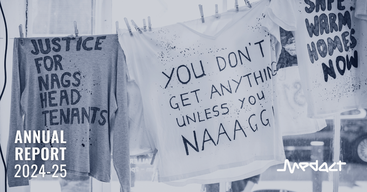 Medact Annual Report 2024-25. Photo of t-shirts and sweaters handing on a clothes line at an art exhibition – they have handwritten text reading: 'Justice for Nags Head tenants', 'You don't get anything unless you naaagg', and 'Safe, warm homes now'.